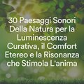 30 Paesaggi Sonori Della Natura per la Luminescenza Curativa, il Comfort Etereo e la Risonanza che Stimola L'anima